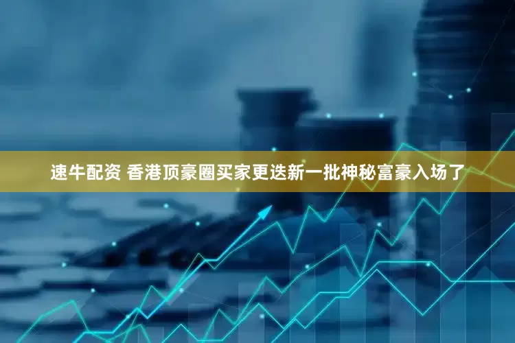 速牛配资 香港顶豪圈买家更迭新一批神秘富豪入场了