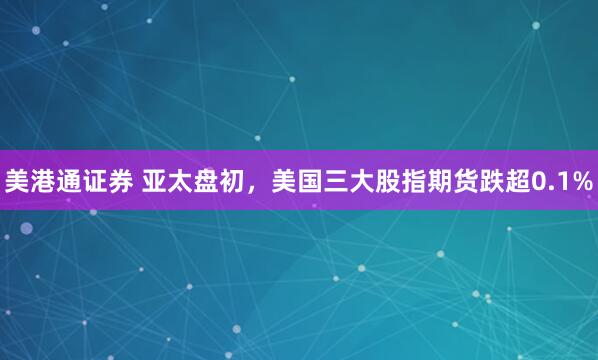 美港通证券 亚太盘初，美国三大股指期货跌超0.1%