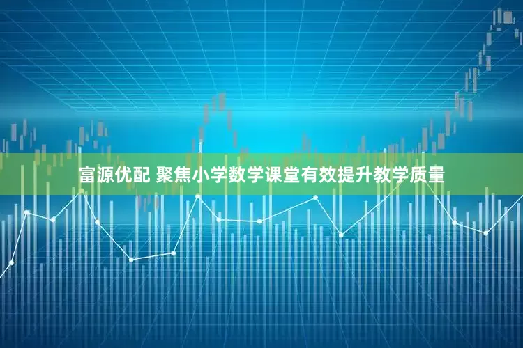 富源优配 聚焦小学数学课堂有效提升教学质量