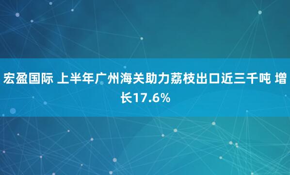 宏盈国际 上半年广州海关助力荔枝出口近三千吨 增长17.6%