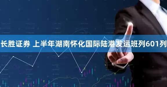 长胜证券 上半年湖南怀化国际陆港发运班列601列