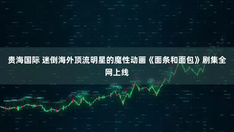 贵海国际 迷倒海外顶流明星的魔性动画《面条和面包》剧集全网上线