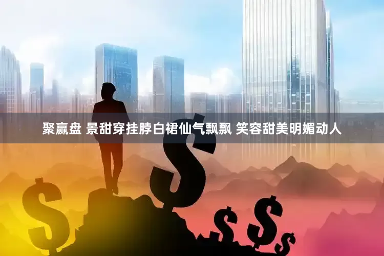 聚赢盘 景甜穿挂脖白裙仙气飘飘 笑容甜美明媚动人
