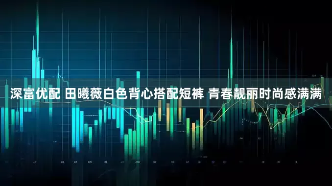 深富优配 田曦薇白色背心搭配短裤 青春靓丽时尚感满满