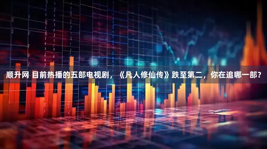 顺升网 目前热播的五部电视剧，《凡人修仙传》跌至第二，你在追哪一部？