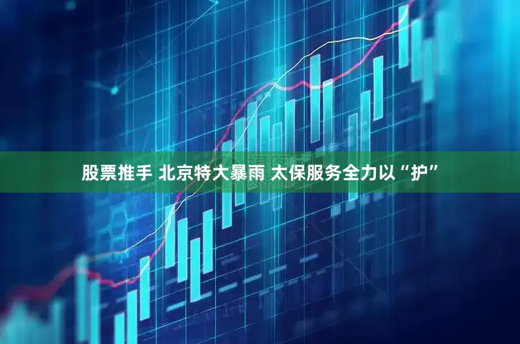 股票推手 北京特大暴雨 太保服务全力以“护”