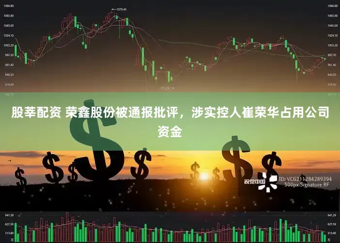 股莘配资 荣鑫股份被通报批评，涉实控人崔荣华占用公司资金