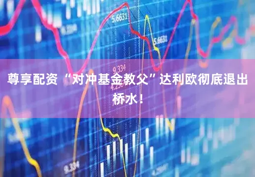 尊享配资 “对冲基金教父”达利欧彻底退出桥水！