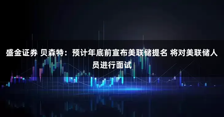 盛金证券 贝森特：预计年底前宣布美联储提名 将对美联储人员进行面试
