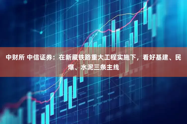 中财所 中信证券：在新藏铁路重大工程实施下，看好基建、民爆、水泥三条主线