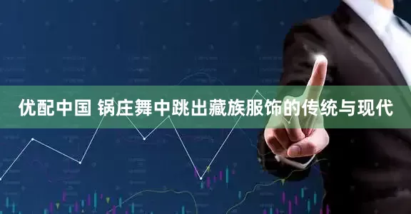 优配中国 锅庄舞中跳出藏族服饰的传统与现代