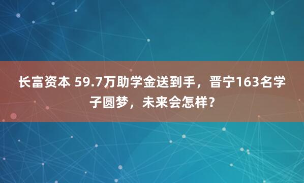 长富资本 59.7万助学金送到手，晋宁163名学子圆梦，未来会怎样？