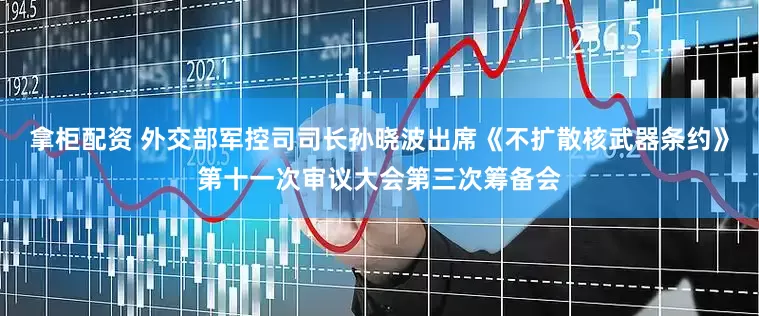 拿柜配资 外交部军控司司长孙晓波出席《不扩散核武器条约》第十一次审议大会第三次筹备会