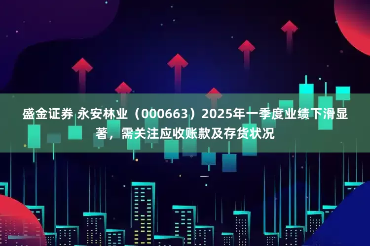 盛金证券 永安林业（000663）2025年一季度业绩下滑显著，需关注应收账款及存货状况