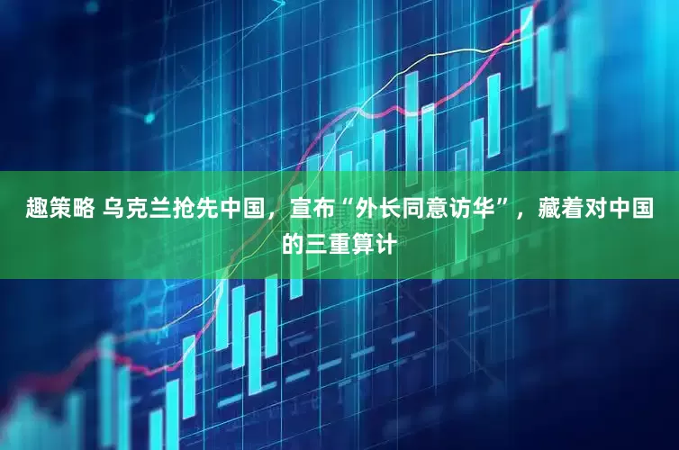 趣策略 乌克兰抢先中国，宣布“外长同意访华”，藏着对中国的三重算计