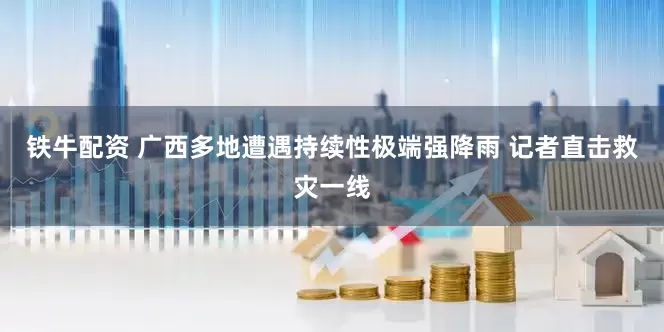 铁牛配资 广西多地遭遇持续性极端强降雨 记者直击救灾一线